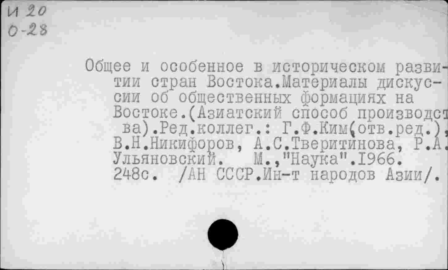 ﻿И 10 0-^8
Общее и особенное в историческом разви^ тии стран Востока.Материалы дискуссии об общественных формациях на Востоке.(Азиатский способ производен ва).Ред.коллег.: Г.Ф.Ким(отв.ред.),
В.Н.Никифоров, А.С.Тверитинова, Р.А< Ульяновский. М./’Наука”.1966.
248с. /АН СССР.Ин-т народов Азии/.